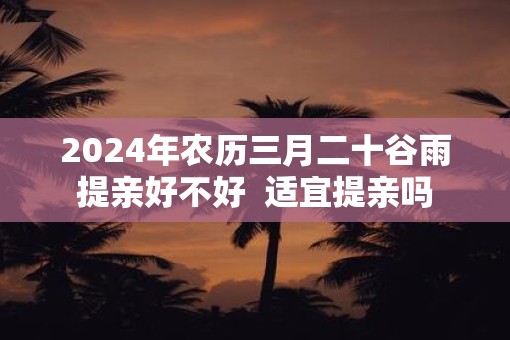 2025年农历三月二十谷雨提亲好不好  适宜提亲吗