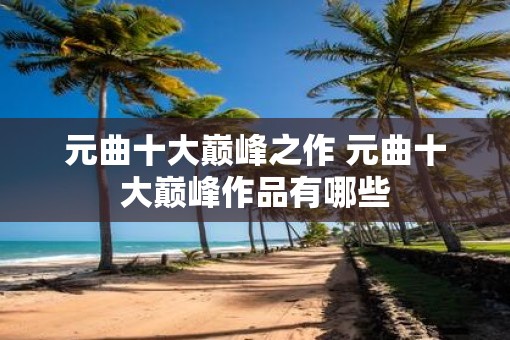 元曲十大巅峰之作 元曲十大巅峰作品有哪些
