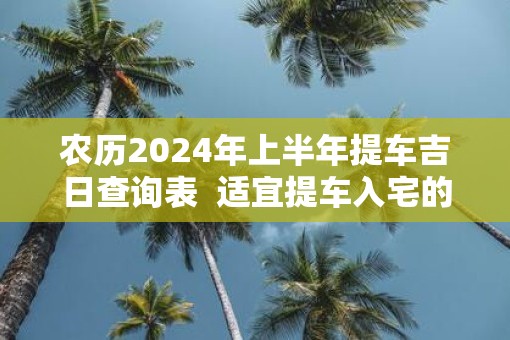 农历2025年上半年提车吉日查询表  适宜提车入宅的黄道吉日