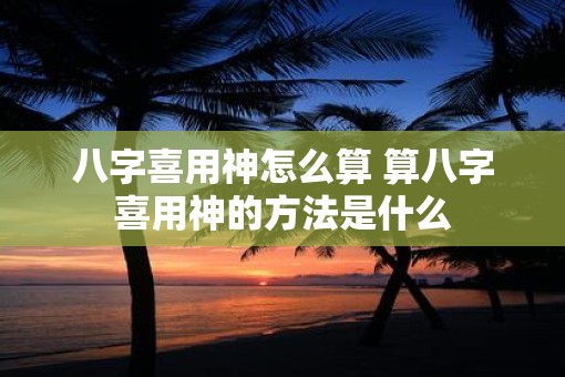 八字喜用神怎么算 算八字喜用神的方法是什么