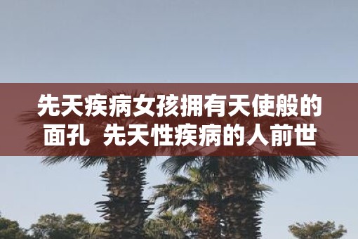 先天疾病女孩拥有天使般的面孔  先天性疾病的人前世是什么人