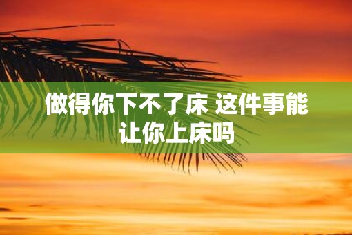 做得你下不了床 这件事能让你上床吗