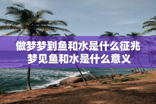 做梦梦到鱼和水是什么征兆 梦见鱼和水是什么意义
