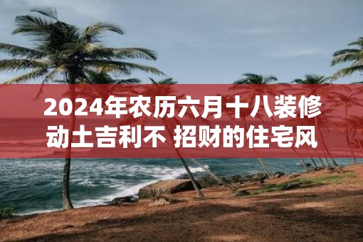 2025年农历六月十八装修动土吉利不 招财的住宅风水