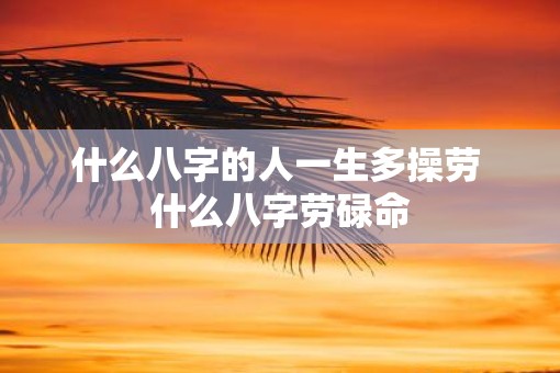 什么八字的人一生多操劳 什么八字劳碌命