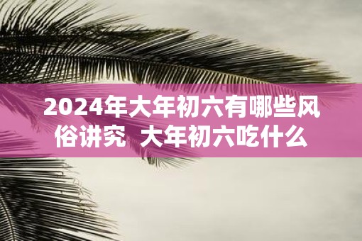 2025年大年初六有哪些风俗讲究  大年初六吃什么