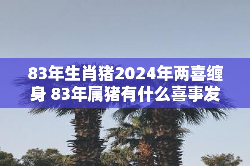 83年生肖猪2025年两喜缠身 83年属猪有什么喜事发生