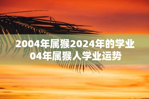 2004年属猴2025年的学业 04年属猴人学业运势