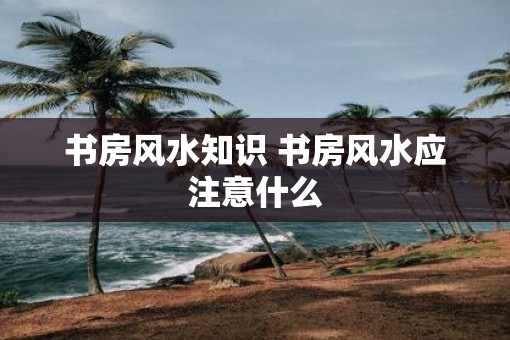 书房风水知识 书房风水应注意什么