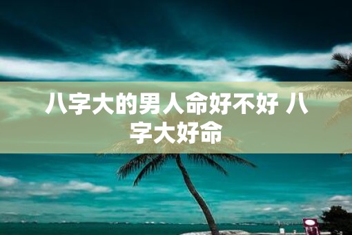 八字大的男人命好不好 八字大好命