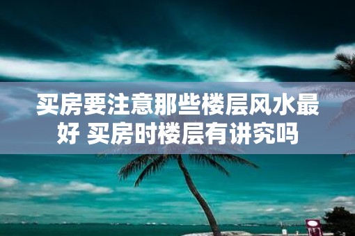 买房要注意那些楼层风水最好 买房时楼层有讲究吗 买房要注意那些楼层风水最好 买房时楼层有讲究吗