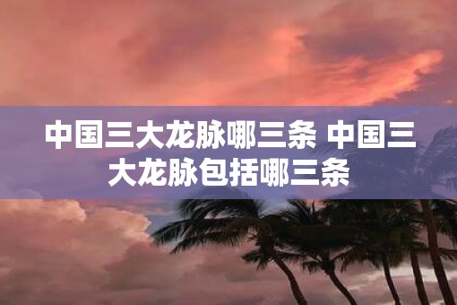 中国三大龙脉哪三条 中国三大龙脉包括哪三条