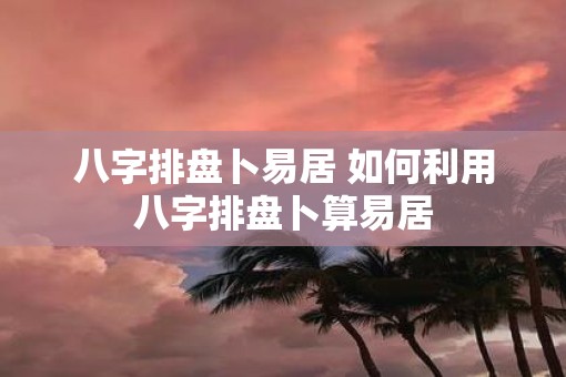 八字排盘卜易居 如何利用八字排盘卜算易居