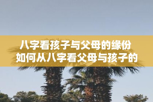 八字看孩子与父母的缘份 如何从八字看父母与孩子的缘份