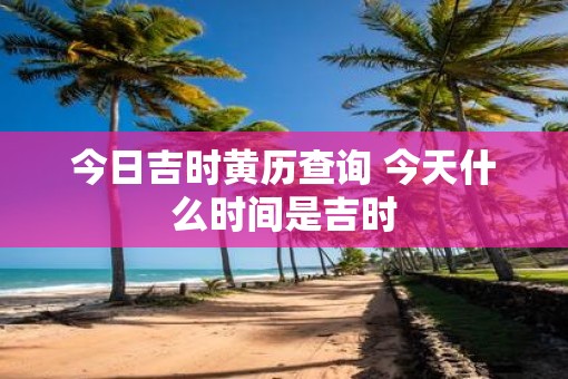 今日吉时黄历查询 今天什么时间是吉时