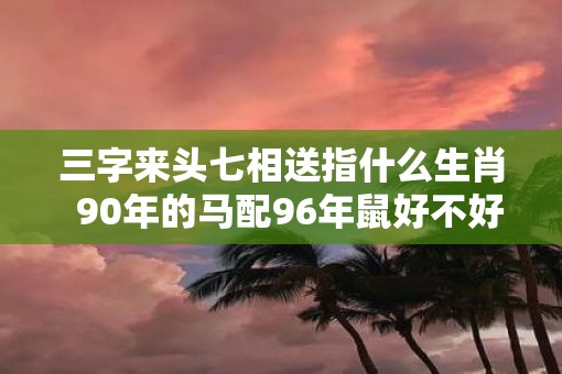三字来头七相送指什么生肖  90年的马配96年鼠好不好呢