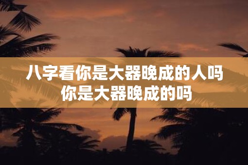 八字看你是大器晚成的人吗 你是大器晚成的吗