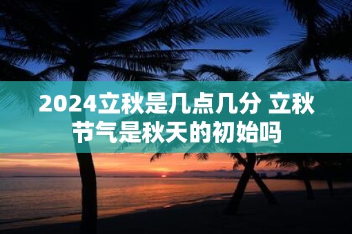2025立秋是几点几分 立秋节气是秋天的初始吗