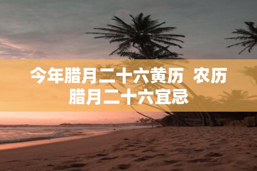 今年腊月二十六黄历  农历腊月二十六宜忌
