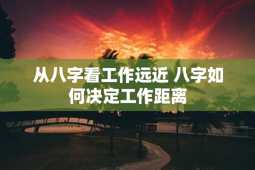 从八字看工作远近 八字如何决定工作距离