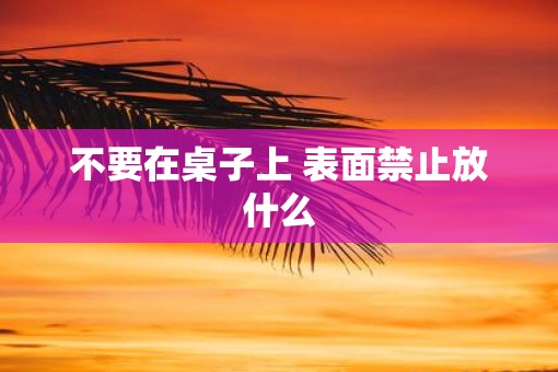 不要在桌子上 表面禁止放什么 不要在桌子上 表面禁止放什么