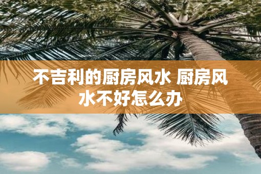 不吉利的厨房风水 厨房风水不好怎么办 不吉利的厨房风水 厨房风水不好怎么办