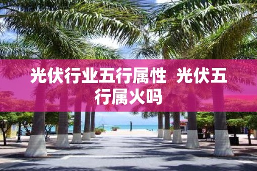 光伏行业五行属性 光伏五行属火吗 光伏行业五行属性 光伏五行属火吗