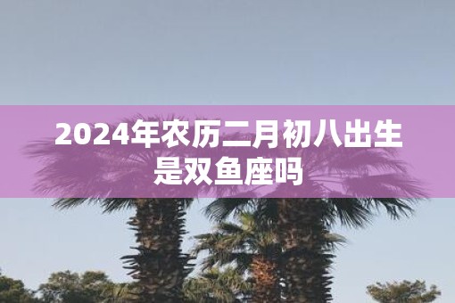 2025年农历二月初八出生是双鱼座吗 2025年农历二月初八出生是双鱼座吗