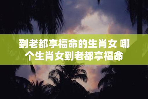 到老都享福命的生肖女 哪个生肖女到老都享福命