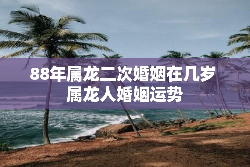 88年属龙二次婚姻在几岁 属龙人婚姻运势