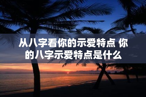 从八字看你的示爱特点 你的八字示爱特点是什么