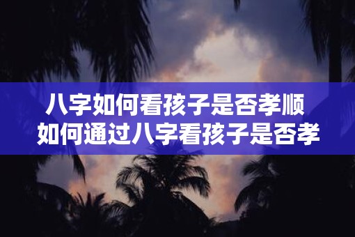 八字如何看孩子是否孝顺 如何通过八字看孩子是否孝顺