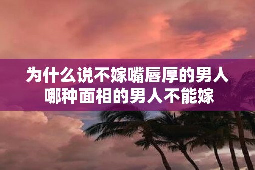为什么说不嫁嘴唇厚的男人 哪种面相的男人不能嫁