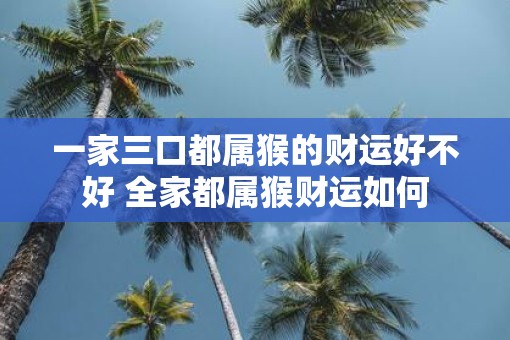 一家三口都属猴的财运好不好 全家都属猴财运如何