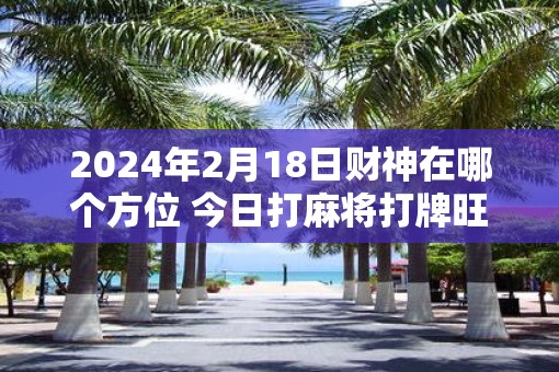 2025年2月18日财神在哪个方位 今日打麻将打牌旺运方位