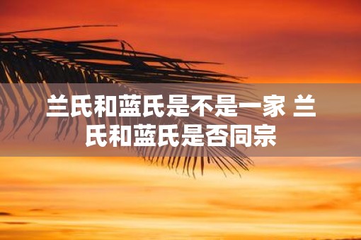 兰氏和蓝氏是不是一家 兰氏和蓝氏是否同宗