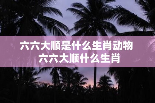 六六大顺是什么生肖动物  六六大顺什么生肖