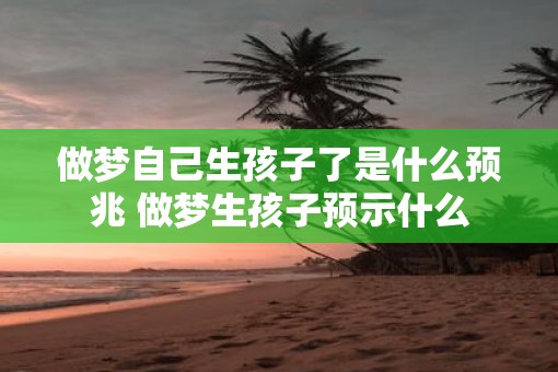 做梦自己生孩子了是什么预兆 做梦生孩子预示什么