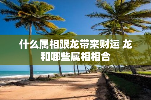 什么属相跟龙带来财运 龙和哪些属相相合