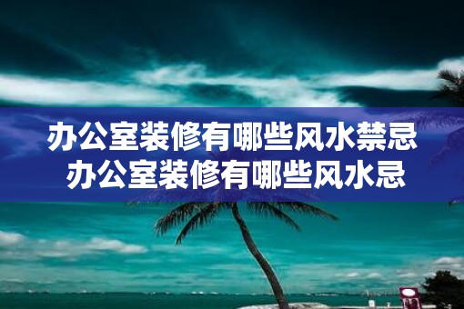 办公室装修有哪些风水禁忌 办公室装修有哪些风水忌讳