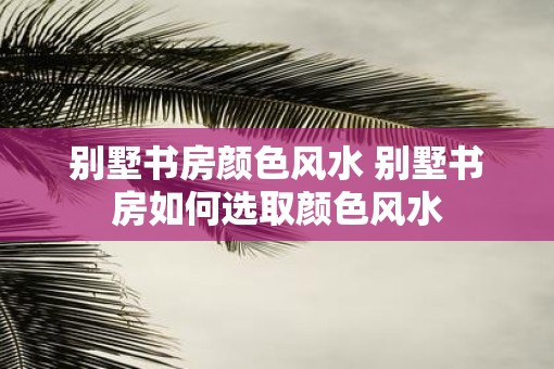 别墅书房颜色风水 别墅书房如何选取颜色风水