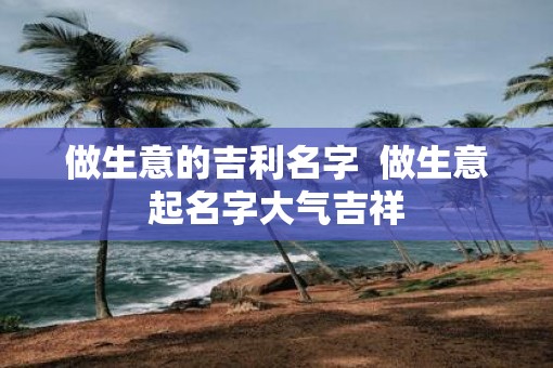 做生意的吉利名字  做生意起名字大气吉祥