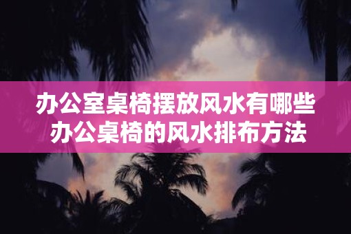 办公室桌椅摆放风水有哪些 办公桌椅的风水排布方法有哪些