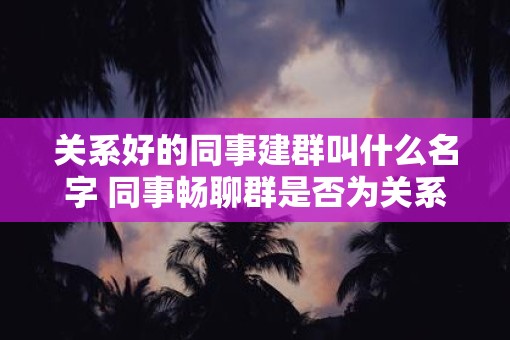 关系好的同事建群叫什么名字 同事畅聊群是否为关系好同事建群的另一选择