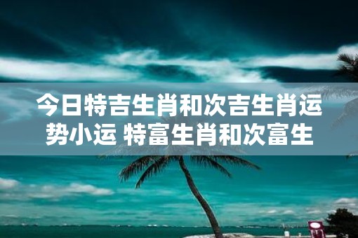 今日特吉生肖和次吉生肖运势小运 特富生肖和次富生肖今日小运如何