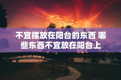 不宜摆放在阳台的东西 哪些东西不宜放在阳台上