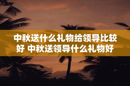 中秋送什么礼物给领导比较好 中秋送领导什么礼物好 中秋送什么礼物给领导比较好 中秋送领导什么礼物好