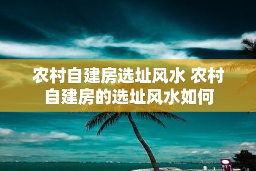 农村自建房选址风水 农村自建房的选址风水如何