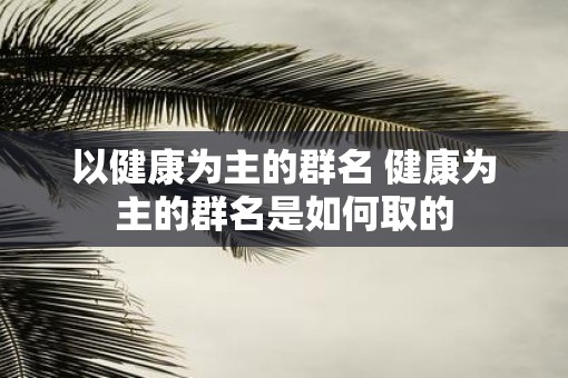 以健康为主的群名 健康为主的群名是如何取的