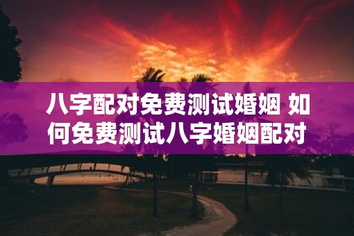 八字配对免费测试婚姻 如何免费测试八字婚姻配对